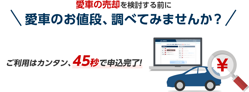 愛車の売却を検討する前に愛車のお値段、調べてみませんか？ご利用はカンタン、45秒で申込完了！